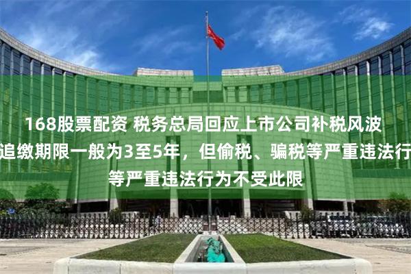 168股票配资 税务总局回应上市公司补税风波 专家：税收追缴期限一般为3至5年，但偷税、骗税等严重违法行为不受此限