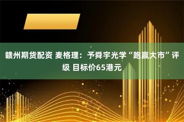 赣州期货配资 麦格理：予舜宇光学“跑赢大市”评级 目标价65港元