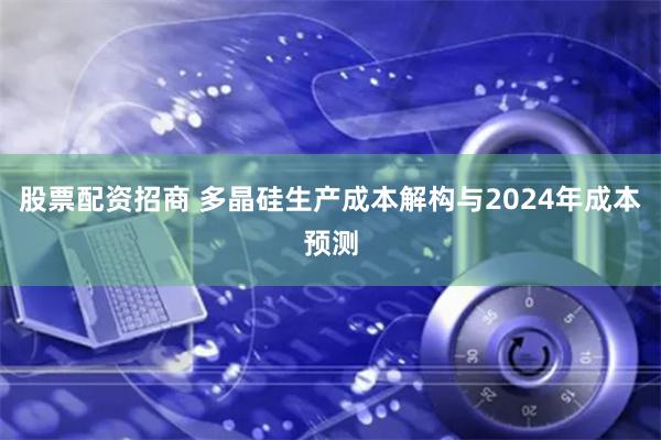 股票配资招商 多晶硅生产成本解构与2024年成本预测