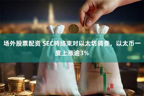 场外股票配资 SEC将结束对以太坊调查，以太币一度上涨逾3%