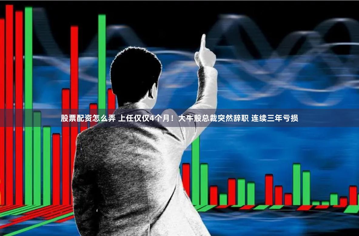 股票配资怎么弄 上任仅仅4个月！大牛股总裁突然辞职 连续三年亏损