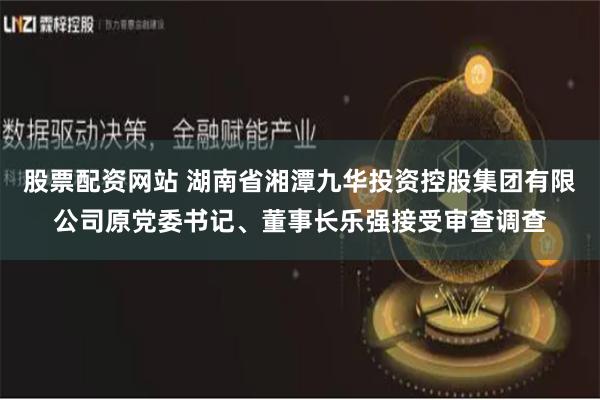 股票配资网站 湖南省湘潭九华投资控股集团有限公司原党委书记、董事长乐强接受审查调查