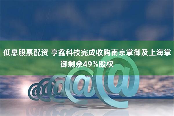 低息股票配资 亨鑫科技完成收购南京掌御及上海掌御剩余49%股权