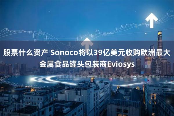 股票什么资产 Sonoco将以39亿美元收购欧洲最大金属食品罐头包装商Eviosys