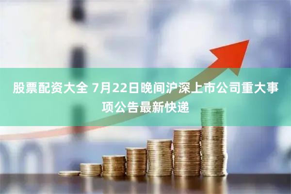 股票配资大全 7月22日晚间沪深上市公司重大事项公告最新快递