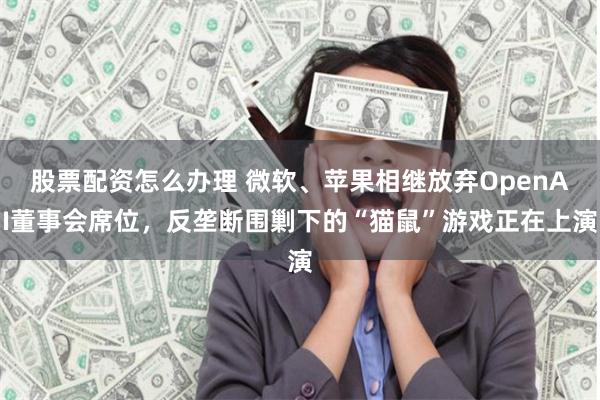 股票配资怎么办理 微软、苹果相继放弃OpenAI董事会席位，反垄断围剿下的“猫鼠”游戏正在上演