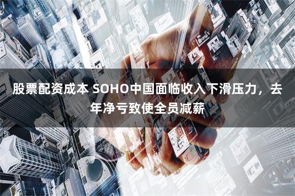 股票配资成本 SOHO中国面临收入下滑压力，去年净亏致使全员减薪