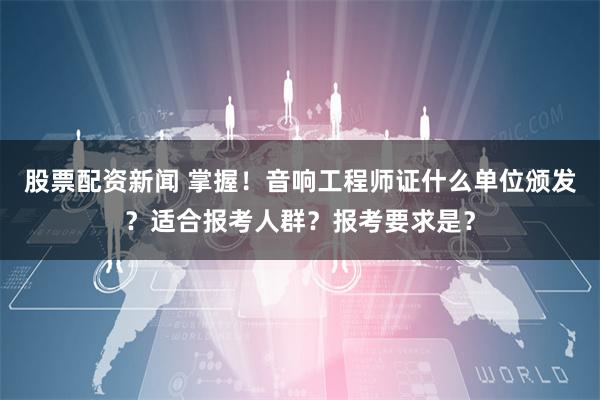 股票配资新闻 掌握！音响工程师证什么单位颁发？适合报考人群？报考要求是？