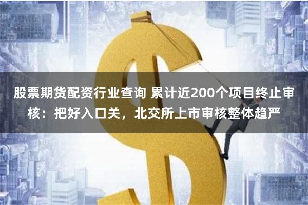 股票期货配资行业查询 累计近200个项目终止审核：把好入口关，北交所上市审核整体趋严