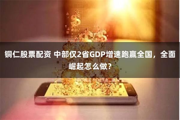 铜仁股票配资 中部仅2省GDP增速跑赢全国，全面崛起怎么做？