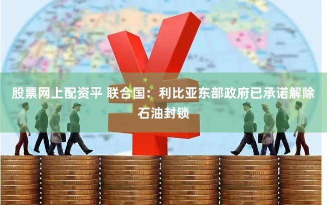 股票网上配资平 联合国：利比亚东部政府已承诺解除石油封锁