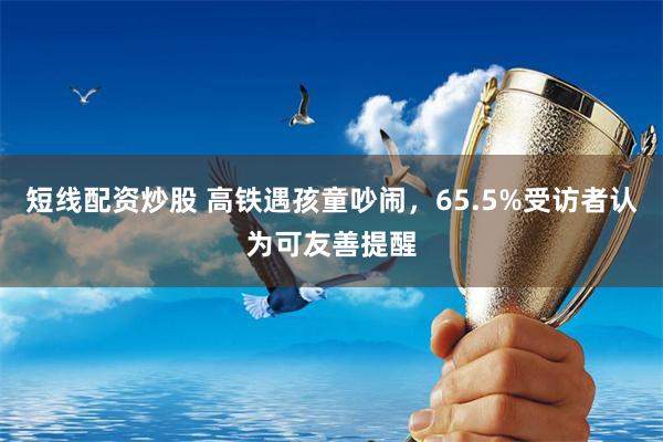 短线配资炒股 高铁遇孩童吵闹，65.5%受访者认为可友善提醒