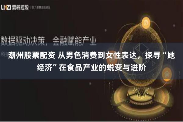 潮州股票配资 从男色消费到女性表达，探寻“她经济”在食品产业的蜕变与进阶