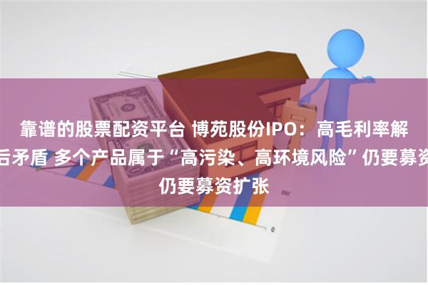 靠谱的股票配资平台 博苑股份IPO：高毛利率解释前后矛盾 多个产品属于“高污染、高环境风险”仍要募资扩张