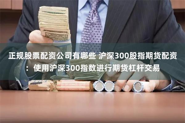 正规股票配资公司有哪些 沪深300股指期货配资：使用沪深300指数进行期货杠杆交易